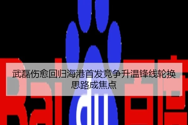 武磊伤愈回归海港首发竞争升温锋线轮换思路成焦点